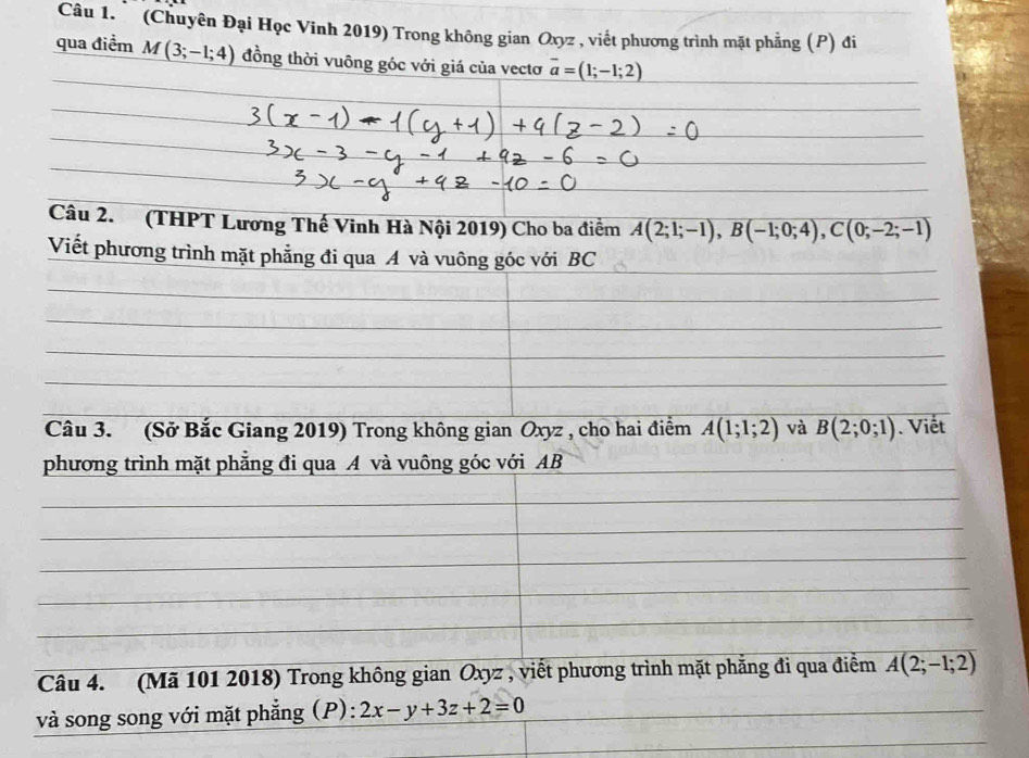 (Chuyên Đại Học Vinh 2019) Trong không gian Oxyz , viết phương trình mặt phẳng (P) đi 
qua điểm M(3;-1;4) đồng thời vuông góc với giá của vectơ overline a=(1;-1;2)
Câu 2. (THPT Lương Thế Vinh Hà Nội 2019) Cho ba điểm A(2;1;-1), B(-1;0;4), C(0;-2;-1)
Viết phương trình mặt phẳng đi qua A và vuông góc với BC 
Câu 3. (Sở Bắc Giang 2019) Trong không gian Oxyz , cho hai điểm A(1;1;2) và overline B(2;0;1). Viết 
phương trình mặt phẳng đi qua A và vuông góc với AB 
Câu 4. (Mã 101 2018) Trong không gian Oxyz , viết phương trình mặt phẳng đi qua điểm A(2;-1;2)
và song song với mặt phẳng (P): 2x-y+3z+2=0