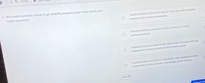 Zoom
Health insurance only covers regular check ups, while disssility
3. Why would someone choose to get disability insurance even if they already have
Insurance also covers emergencies.
health insurance?
Disability insurance plans can extend converage to family
members and pets.
Disability only covers medical bills, while health imumence will help
compensate for lost work with 40-607% of their meome.
Health insurance only covers medical bills, while disasality wll help
compensate for lost work with a percentage of their insome
Clear AB
Bartné & Sa