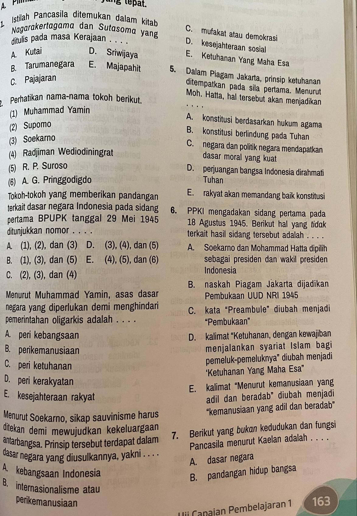 A. Pim
ng  tepat.
1. Istilah Pancasila ditemukan dalam kitab
Nagarakertagama dan Sutasoma yang
C. mufakat atau demokrasi
ditulis pada masa Kerajaan . . . .
D. kesejahteraan sosial
A. Kutai D. Sriwijaya
E. Ketuhanan Yang Maha Esa
B. Tarumanegara E. Majapahit 5. Dalam Piagam Jakarta, prinsip ketuhanan
C. Pajajaran
ditempatkan pada sila pertama. Menurut
Moh. Hatta, hal tersebut akan menjadikan
. Perhatikan nama-nama tokoh berikut.
(1) Muhammad Yamin
A. konstitusi berdasarkan hukum agama
(2) Supomo
B. konstitusi berlindung pada Tuhan
(3) Soekarno
C. negara dan politik negara mendapatkan
(4) Radjiman Wediodiningrat
dasar moral yang kuat
(5) R. P. Suroso
D. perjuangan bangsa Indonesia dirahmati
(6) A. G. Pringgodigdo Tuhan
Tokoh-tokoh yang memberikan pandangan E. rakyat akan memandang baik konstitusi
terkait dasar negara Indonesia pada sidang 6. PPKI mengadakan sidang pertama pada
pertama BPUPK tanggal 29 Mei 1945 18 Agustus 1945. Berikut hal yang tidak
ditunjukkan nomor . . . . terkait hasil sidang tersebut adalah . . . .
A. (1), (2), dan (3) D. (3), (4), dan (5) A. Soekarno dan Mohammad Hatta dipilih
B. (1), (3), dan (5) 21 E. (4), (5), dan (6) sebagai presiden dan wakil presiden
C. (2), (3), dan (4)
Indonesia
B. naskah Piagam Jakarta dijadikan
Menurut Muhammad Yamin, asas dasar Pembukaan UUD NRI 1945
negara yang diperlukan demi menghindari C. kata“Preambule” diubah menjadi
pemerintahan oligarkis adalah . . . . “Pembukaan”
A. peri kebangsaan D. kalimat “Ketuhanan, dengan kewajiban
B. perikemanusiaan
menjalankan syariat Islam bagi
C. peri ketuhanan
pemeluk-pemeluknya” diubah menjadi
‘Ketuhanan Yang Maha Esa”
D. peri kerakyatan
E. kalimat “Menurut kemanusiaan yang
E. kesejahteraan rakyat
adil dan beradab” diubah menjadi
Menurut Soekarno, sikap sauvinisme harus “kemanusiaan yang adil dan beradab”
ditekan demi mewujudkan kekeluargaan 
7. Berikut yang bukan kedudukan dan fungsi
antarbangsa. Prinsip tersebut terdapat dalam
Pancasila menurut Kaelan adalah . . . .
dasar negara yang diusulkannya, yakni . . . .
A. dasar negara
A. kebangsaan Indonesia
B. pandangan hidup bangsa
B. internasionalisme atau
perikemanusiaan 163
Uii Canajan Pembelajaran 1