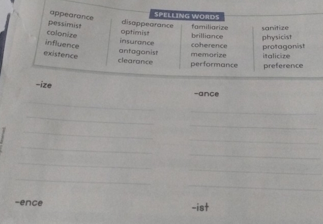 SPELLING WORDS
appearance disappearance familiarize sanitize
pessimist optimist brilliance physicist
colonize insurance coherence protagonist
influence
antagonist memorize italicize
existence clearance performance preference
-ize
-ance
_
_
_
_
_
_
_
_
_
_
_
_
-ence -ist