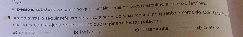 Veja:
pessoa: substantivo feminino que nomeia seres do sexo masculino e do sexo feminino.
3 As palavras a seguir referem-se tanto a seres do sexo masculino quanto a seres do sexo feminino 
caderno, com a ajuda do artigo, indique o gênero dessas palavras.
a) criança b) indivíduo c) testemunha
d) criatura