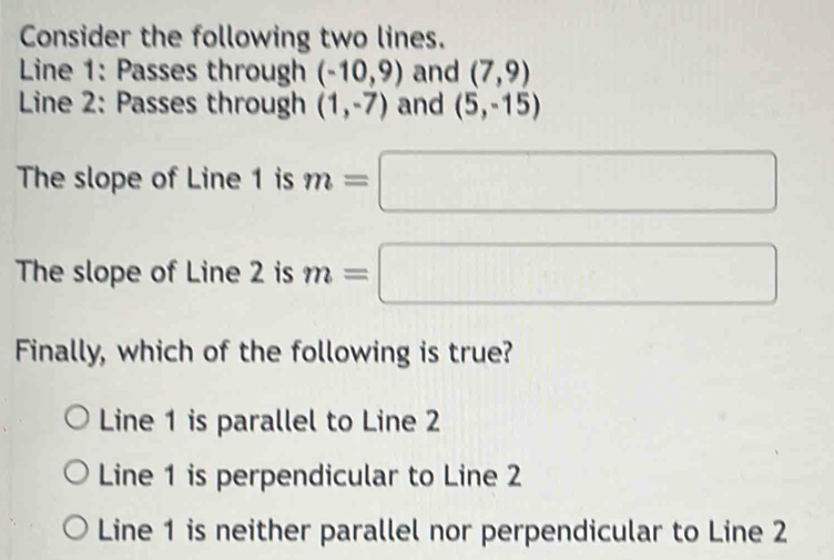 Consider the following two lines.
Line 1: Passes through (-10,9) and (7,9)
Line 2: Passes through (1,-7) and (5,-15)
The slope of Line 1 is m=□
The slope of Line 2 is m=□
Finally, which of the following is true?
Line 1 is parallel to Line 2
Line 1 is perpendicular to Line 2
Line 1 is neither parallel nor perpendicular to Line 2