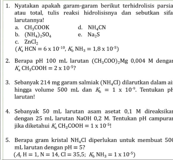 Nyatakan apakah garam-garam berikut terhidrolisis parsia 
atau total, tulis reaksi hidrolisisnya dan sebutkan sifa 
larutannya! 
a. CH_3COOK d. NH_4CN
b. (NH_4)_2SO_4 e. Na_2S
C. ZnCl_2
(K_aHCN=6* 10^(-10), K_bNH_3=1,8* 10^(-5))
2. Berapa pH 100 mL larutan (CH_3COO)_2Mg0, 004M dengar
K_aCH_3COOH=2* 10^(-5) ? 
3. Sebanyak 214 mg garam salmiak (NH_4Cl) dilarutkan dalam ai 
hingga volume 500 mL dan K_h=1* 10^(-9). Tentukan pl 
larutan! 
4. Sebanyak 50 mL larutan asam asetat 0,1 M direaksikar 
dengan 25 mL larutan NaOH 0,2 M. Tentukan pH campurar 
jika diketahui K_aCH_3COOH=1* 10^(-5) I 
5. Berapa gram kristal NH_4Cl diperlukan untuk membuat 50
mL larutan dengan pH=5 2
(A_rH=1, N=14, Cl=35,5; K_bNH_3=1* 10^(-5))