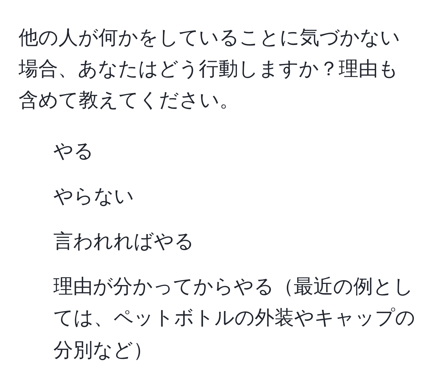 他の人が何かをしていることに気づかない場合、あなたはどう行動しますか？理由も含めて教えてください。  
1. やる  
2. やらない  
3. 言われればやる  
4. 理由が分かってからやる最近の例としては、ペットボトルの外装やキャップの分別など