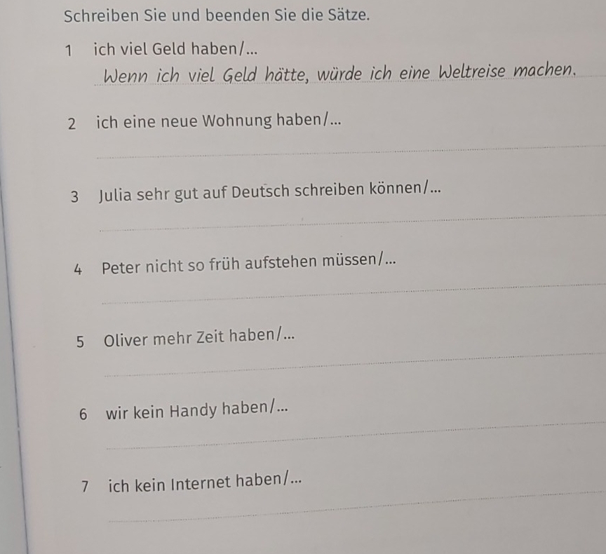 Schreiben Sie und beenden Sie die Sätze. 
1 ich viel Geld haben/... 
Wenn ich viel Geld hätte, würde ich eine Weltreise machen._ 
2 ich eine neue Wohnung haben/... 
_ 
_ 
3 Julia sehr gut auf Deutsch schreiben können/... 
_ 
4 Peter nicht so früh aufstehen müssen/... 
_ 
5 Oliver mehr Zeit haben/... 
_ 
6 wir kein Handy haben/... 
_ 
7 ich kein Internet haben/...