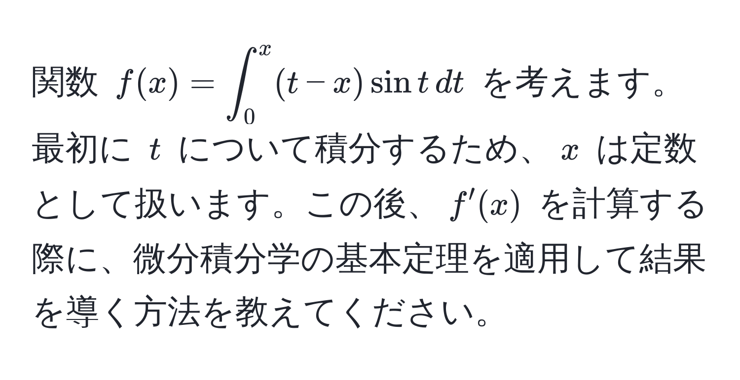 関数 $f(x) = ∈t_0^x (t - x) sin t , dt$ を考えます。最初に $t$ について積分するため、$x$ は定数として扱います。この後、$f'(x)$ を計算する際に、微分積分学の基本定理を適用して結果を導く方法を教えてください。