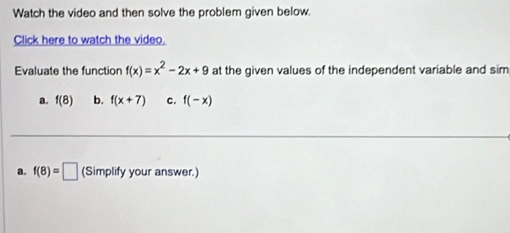 Watch the video and then solve the problem given below.
Click here to watch the video.
Evaluate the function f(x)=x^2-2x+9 at the given values of the independent variable and sim
a. f(8) b. f(x+7) c. f(-x)
a. f(8)=□ (Simplify your answer.)