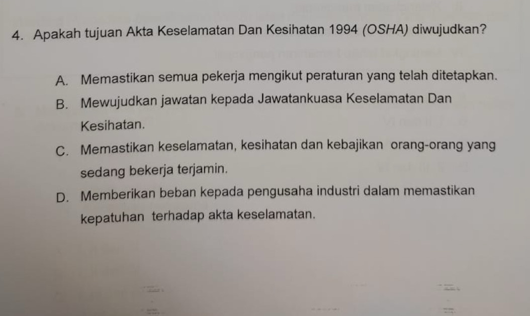 Apakah tujuan Akta Keselamatan Dan Kesihatan 1994 (OSHA) diwujudkan?
A. Memastikan semua pekerja mengikut peraturan yang telah ditetapkan.
B. Mewujudkan jawatan kepada Jawatankuasa Keselamatan Dan
Kesihatan.
C. Memastikan keselamatan, kesihatan dan kebajikan orang-orang yang
sedang bekerja terjamin.
D. Memberikan beban kepada pengusaha industri dalam memastikan
kepatuhan terhadap akta keselamatan.

:.