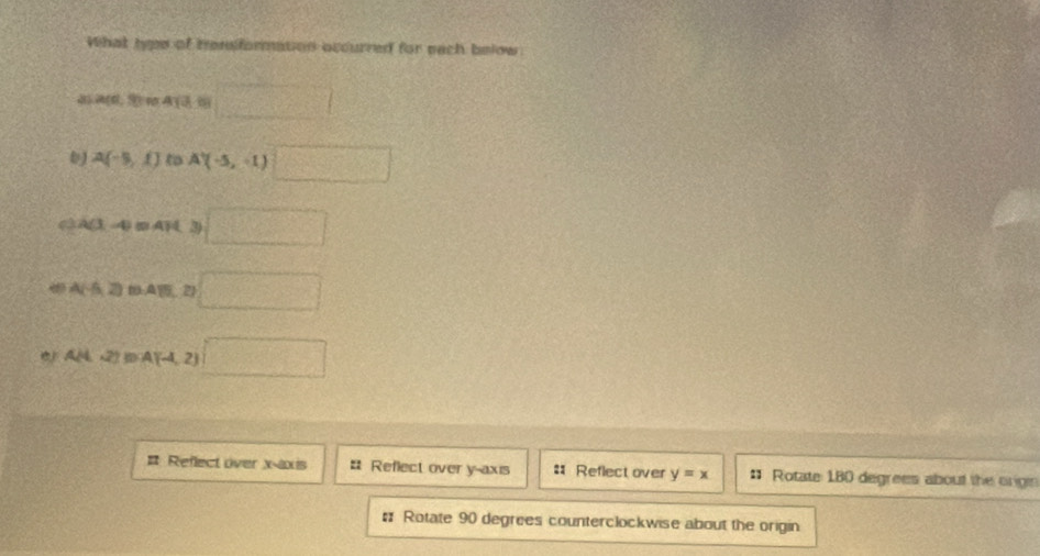 What hyps of remiformation occurred for each below 
d a(d,9) 418=□
A(-5,1) to A'(-5,-1)□
A(3,-4) A 3) □
A(-6,2) : A,2 □
A(4,2)BA(-4,2) ,□
# Reflect over x-axis # Reflect over y-axis # Reflect over y=x * Rotate: 180 degrees about the origin 
# Rotate 90 degrees counterclockwise about the origin