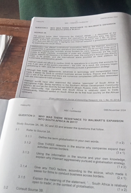 N90 - Artanmin (ad=
QueSTIOn3: WHY was tHERE ResISTAncE to WALMART's ExpAnsion
BOURCE SA INTO SOuth aprica in 2011 )
The sxiner below, thed Umpacking ther Wakruet deciate - a discuston Ee
terational trate pnced Vatasto the Ssanans to Wanarls anty thts S9a 
ea? A tan bur Mn tn  ne     pec ntung ve Wart Va. , Yu, 19, 20 4
by expanding into Sauth Africa Bk 4 Son and AM Kareds. If handsms wae wa my ecopted a globassation, stradeuy
o ceaiation has offered multioaional couporations (MNCs), the Walmarf, anofhuing
Companvs aupen 90 Phynds aomes Mumer v many feason, Arpete Tes
copular reasons for mcnanal of  we wars eagere rstina mys scevival was thre th
*ustainabla (muerterusble) growt
Walmant could not afferd to contine (timil) its operations to a country that accounts for
plobalising in 1991, and has since aggressively pursued a globalisation strategy
Although free trade agreements, advances in technology and transportation have
ctade it easier for hims to conducl business acroan bordens. Paarce and Robinson
(2011) are of the opinion that there are numerous complexities (difficultes) associated
with the international trade process.
Walmarf would have also examined the relative "openness' of South Africa to
aterational trade. Being signatory to the Bouthern African Develcoment Community
(SADC), as well as the recenty formed BRICS (lvazil, Russia, India, China and South
Afnca) community, has signalted that South Africa is relatively open to trude
Consequently, Walmart settled on South Africa as its first host country on the African
continent
[From intemational Journal of Accounting flasesrch, Vol. 1, No. 10, 2014]
History/P2
7
NSC Confidential DE/November 2024
QUESTION 3: WHY WAS THERE RESISTANCE TO WALMART'S EXPANSION
INTO SOUTH AFRICA IN 2011?
Study Sources 3A, 3B, 3C and 3D and answer the questions that follow.
31                 Refer to Source 3A
3.1.1 Define the term globalisation in your own words. (1* 2)
3.1.2 Give THREE reasons in the source why companies expand their
activities across borders
(3* 1)
3.1.3 Using the information in the source and your own knowledge,
explain why Walmart aggressively pursued a globalisation strategy
(1* 2)
3.1.4 Give any TWO factors, according to the source, which made it
easier for firms to conduct business across borders. (2* 1)
3.1.5
Explain the meaning of the statement, '... South Africa is relatively
open to trade', in the context of globalisation. (1* 2)
3.2 Consult Source 3B.