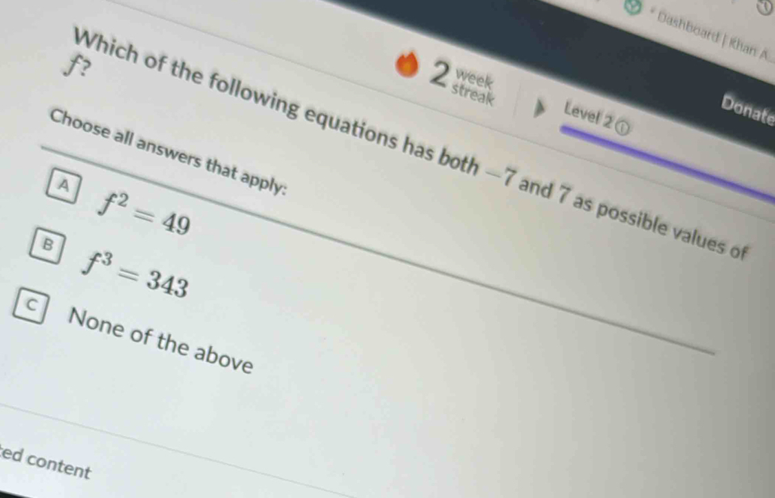 Dashboard | Khan A
f?
week
2 streak
Donate
Level 2①
Which of the following equations has both —7 and 7 as possible values o
Choose all answers that apply
A f^2=49
B f^3=343
cl None of the above
ed content