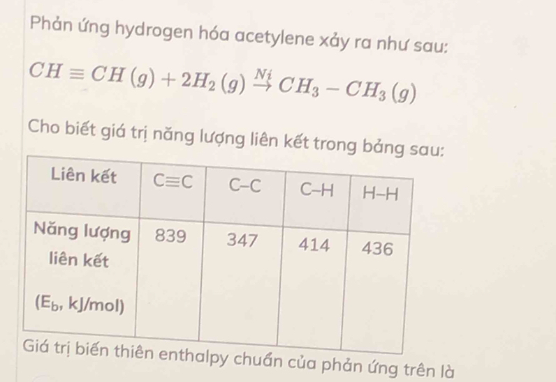 Phản ứng hydrogen hóa acetylene xảy ra như sau:
CHequiv CH(g)+2H_2(g)xrightarrow NiCH_3-CH_3(g)
Cho biết giá trị năng lượng liên kết tron
ẩn của phản ứng trên là