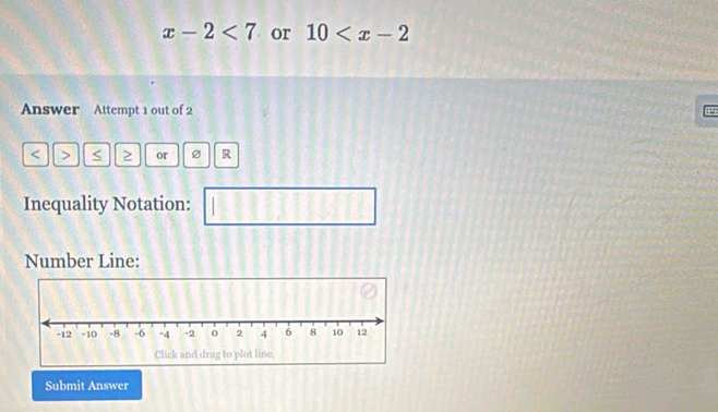 x-2<7</tex> or 10
Answer Attempt 1 out of 2 a
< > < ≥ or  R
Inequality Notation: 
Number Line: 
Submit Answer