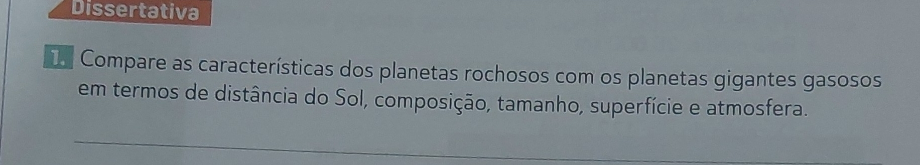 Dissertativa 
Ie Compare as características dos planetas rochosos com os planetas gigantes gasosos 
em termos de distância do Sol, composição, tamanho, superfície e atmosfera.