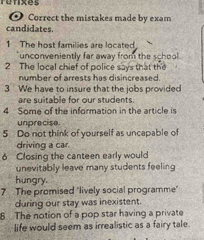 retixes 
Correct the mistakes made by exam 
candidates. 
1 The host families are located 
unconveniently far away from the school. 
2 The local chief of police says that the 
number of arrests has disincreased. 
3 We have to insure that the jobs provided 
are suitable for our students. 
4 Some of the information in the article is 
unprecise. 
5 Do not think of yourself as uncapable of 
driving a car. 
6 Closing the canteen early would 
unevitably leave many students feeling 
hungry. 
7 The promised 'lively social programme' 
during our stay was inexistent. 
8. The notion of a pop star having a private 
life would seem as irrealistic as a fairy tale.