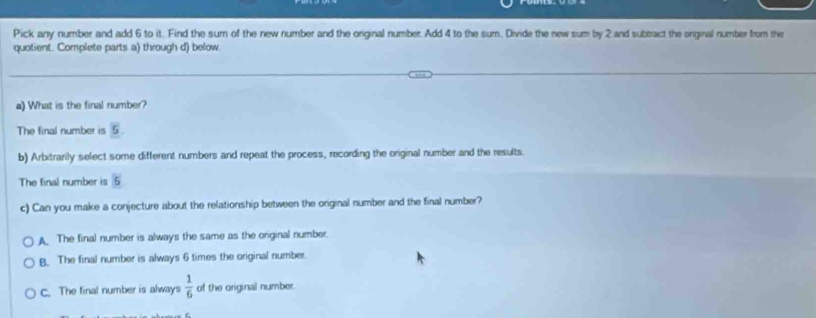 Pick any number and add 6 to it. Find the sum of the new number and the original number. Add 4 to the sum. Divide the new sum by 2 and subtract the onginal number from the
quotient. Complete parts a) through d) below
a) What is the final number?
The final number is 5
b) Arbitrarily select some different numbers and repeat the process, recording the original number and the results.
6
The final number is 5
c) Can you make a conjecture about the relationship between the original number and the final number?
A The final number is always the same as the original number.
B. The final number is always 6 times the original number.
c. The final number is always  1/6  of the original number.