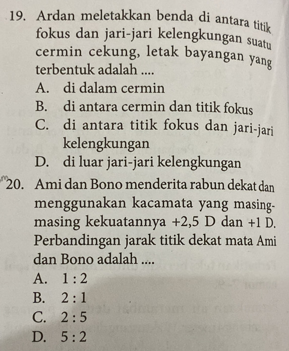 Ardan meletakkan benda di antara titik
fokus dan jari-jari kelengkungan suatu
cermin cekung, letak bayangan yang
terbentuk adalah ....
A. di dalam cermin
B. di antara cermin dan titik fokus
C. di antara titik fokus dan jari-jari
kelengkungan
D. di luar jari-jari kelengkungan
20. Ami dan Bono menderita rabun dekat dan
menggunakan kacamata yang masing-
masing kekuatannya +2,5 D dan +1 D.
Perbandingan jarak titik dekat mata Ami
dan Bono adalah ....
A. 1:2
B. 2:1
C. 2:5
D. 5:2