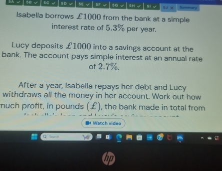 5B 5 C 5D 5E 5F 5G 5H 51 5J )( Summary 
Isabella borrows £1000 from the bank at a simple 
interest rate of 5.3% per year. 
Lucy deposits £1000 into a savings account at the 
bank. The account pays simple interest at an annual rate 
of 2.7%. 
After a year, Isabella repays her debt and Lucy 
withdraws all the money in her account. Work out how 
much profit, in pounds (£), the bank made in total from 
Iª Watch video 
C Sewch