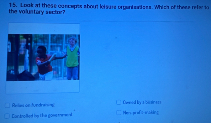 Look at these concepts about leisure organisations. Which of these refer to
the voluntary sector?
Relies on fundraising Owned by a business
Controlled by the government Non-profit-making