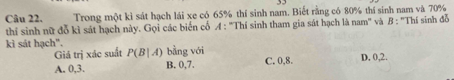 Trong một kì sát hạch lái xe có 65% thí sinh nam. Biết rằng có 80% thí sinh nam và 70%
thí sinh nữ đỗ kì sát hạch này. Gọi các biến cố A: "Thí sinh tham gia sát hạch là nam" và B : "Thí sinh đỗ
kì sát hạch".
Giả trị xác suất P(B|A) bằng với
A. 0, 3. B. 0, 7. C. 0, 8. D. 0, 2.