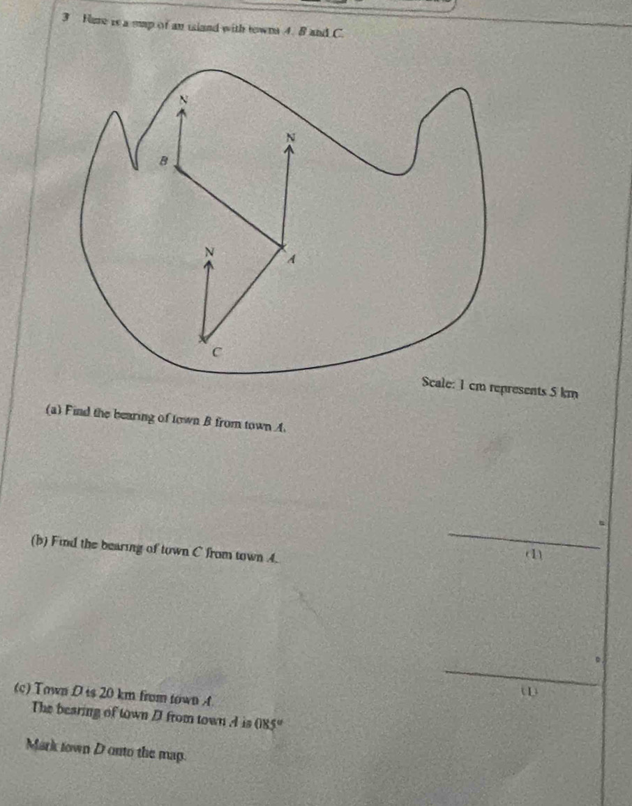 Hure is a sup of an island with towns 4. B and C. 
resents 5 km
(a) Find the bearing of town B from town A. 
_ 
(b) Find the bearing of town C from town 4. 
a 
。 
_ 
(c) Town D is 20 km from town A
(1) 
The bearing of town D from town A is 085°
Mark town D onto the map.