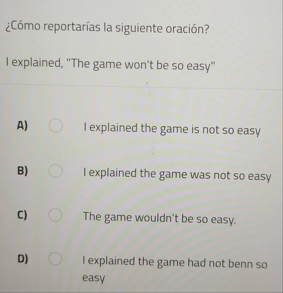 ¿Cómo reportarías la siguiente oración?
I explained, "The game won't be so easy"
A) I explained the game is not so easy
B) I explained the game was not so easy
C) The game wouldn’t be so easy.
D) I explained the game had not benn so
easy