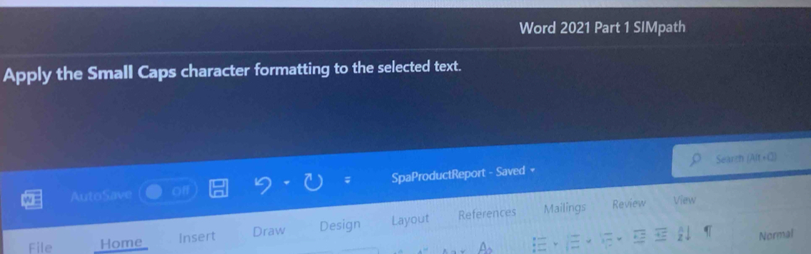Word 2021 Part 1 SIMpath 
Apply the Small Caps character formatting to the selected text. 
Search 
; 
AutoSave of SpaProductReport - Saved 
File Home_ Insert Draw Design Layout References 
Mailings Review View 
Normal