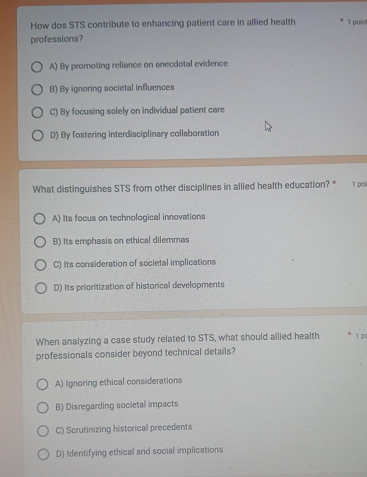How dos STS contribute to enhancing patient care in allied health 1 point
professions?
A) By promoting reliance on anecdotal evidence
B) By ignoring societal influences
C) By focusing solely on individual patient care
D) By fostering interdisciplinary collaboration
What distinguishes STS from other disciplines in allied health education? * 1 poí
A) Its focus on technological innovations
B) Its emphasis on ethical dilemmas
C) Its consideration of societal implications
D) Its prioritization of historical developments
When analyzing a case study related to STS, what should allied health * 1 p
professionals consider beyond technical details?
A) Ignoring ethical considerations
B) Disregarding societal impacts
C) Scrutinizing historical precedents
D) Identifying ethical and social implications