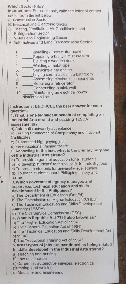 Which Sector Fits?
Instructions: For each task, write the letter of correct
sector from the list below:
A. Construction Sector
B. Electrical and Electronic Sector
C. Heating, Ventilation, Air Conditioning and
Refrigeration Sector
D. Metals and Engineering Sector
E. Automotives and Land Transportation Sector
1. _Installing a new water heater
2. _Repairing a faulty circuit breaker
3. _Building a wooden deck
4. _Welding a metal pipe
_
5. Servicing a car engine
_
6. Laying ceramic tiles in a bathroom
7. _Assembling electronic components
8. _Repairing a refrigerator
9. _Constructing a brick wall
10. _Maintaining an electrical power
distribution line
Instructions: ENCIRCLE the best answer for each
question.
1. What is one significant benefit of completing an
Industrial Arts strand and passing TESDA
assessments?
a) Automatic university acceptance
3, b) Earning Certificates of Competency and National
Certificates
c) Guaranteed high-paying jobs
d) Free vocational training for life
2. According to the text, what is the primary purpose
of the Industrial Arts strand?
a) To provide a general education for all students
b) To develop students' technical skills for industry jobs
c) To prepare students for university-level studies
d) To teach students about Philippine history and
S culture
e 3. Which government agency manages and
supervises technical education and skills
development in the Philippines?
a) The Department of Education (DepEd)
b) The Commission on Higher Education (CHED)
c) The Technical Education and Skills Development
Authority (TESDA)
d) The Civil Service Commission (CSC)
4. What is Republic Act 7796 also known as?
a) The 'Higher Education Act of 1994'' 
b) The "General Education Act of 1994''
c) The ''Technical Education and Skills Development Act
of 1994''
d) The 'Vocational Training Act of 1994'' 
5. What types of jobs are mentioned as being related
to skills developed in the Industrial Arts strand?
a) Teaching and nursing
b) Law and finance
c) Carpentry, automotive services, electronics,
plumbing, and welding
d) Medicine and engineering