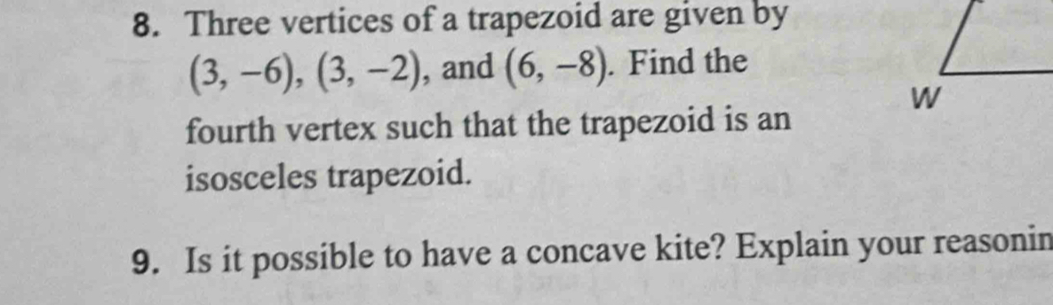 Three vertices of a trapezoid are given by
(3,-6), (3,-2) , and (6,-8). Find the 
fourth vertex such that the trapezoid is an 
isosceles trapezoid. 
9. Is it possible to have a concave kite? Explain your reasonin