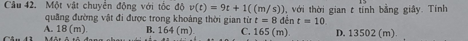 Một vật chuyền động với tốc độ v(t)=9t+1((m/s)) , với thời gian t tính bằng giây. Tính
quãng đường vật đi được trong khoảng thời gian từ t=8 đến t=10.
A. 18 (m). B. 164 (m). C. 165 (m). D. 13502 (m).