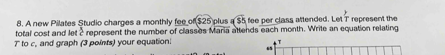 A new Pilates Studio charges a monthly fee of $25 plus a $5 fee per class attended. Let T represent the 
total cost and let crepresent the number of classes Maria attends each month. Write an equation relating
T to c, and graph (3 points) your equation! T 
65