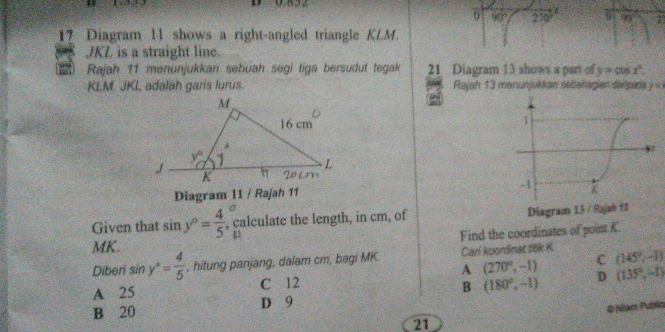 0 90° 270 a 40° 22
17 Diagram 11 shows a right-angled triangle KLM.
JKL is a straight line.
Rajah 11 menunjukkan sebuah segi tiga bersudut tegak 21 Diagram 13 shows a part of y=cos x°.
KLM. JKL adalah garis lurus. Rajah 13 manunjukkan sebahagian deripada y=
Diagram 11 / Rajah 11
Given that sin y°= 4/5  , calculate the length, in cm, of
Find the coordinates of point K.
MK.
C (145°,-1)
Diberi si _? y°= 4/5  , hitung panjang, dalam cm, bagi MK. Cari koordinat ttk K.
A (270°,-1)
D (135°,-1)
A 25
C 12 (180°,-1)
B
D 9
B 20
21 b Nam Publia