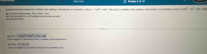 Suppose that the revenue R, in dolliars, from selling x cell phones, in hundreds, is R(x)=-1.4x^2+167x The cost C, in dollars, from selling x cell phones, in hundreds, is C(x)=0.02x^3-2x^2+50x+800
(a) Find the profit function, P(x)=R(x)-C(x)
x=23
(a) Find the profit (c) interprat P(23). hundred cell phones are sold. 
8 P(x)=-0.02x^3+0.0x^2+117x-800
(Use integers or decimals for any numbers in the expression.) 
(b) P(23)=51329.26
(Type an integer or a decimal. Round to the nearest cent.)