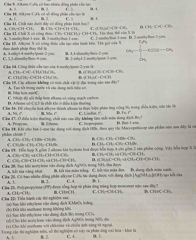 Alkene C₄Hs có bao nhiêu đồng phân cầu tạo
A. 1. B. 2. C. 3. D. 4.
Câu 10. Alkyne C₄H₆ có số đồng phân cấu tạo là
A. 1. B. 2. C. 3. D. 4.
Câu 11. Chất nào dưới đây có đồng phân hình học?
A. CH_2=CH-CH_3. B. CH_3-CH=CH-CH_3. C. (CH_3)_2C=CH-CH_3. D. CH_3-Cequiv C-CH_3.
Câu 12. Chất X có công thức: CH_3-CH(CH_3)-CH=CH_2. Tên thay thế của X là
A. 3-methylbut-1-ene. B. 3-methylbut-1-ene. C. 2-methylbut-3-ene. D. 2-methylbut-3-yne
Câu 13. Alkyne X có công thức cấu tạo như hình bên. Tên gọi của X
theo danh pháp thay thể là
A. 4-ethyl-4-methylpent-2-yne. B. 4,4-dimethylhex-2-yne. CH_3-C-CH_3
C. 3,3-dimethylhex-4-yne. D. 2-ethyl-2-methylpent-3-yne. - 1/2  CH_3
Câu 14. Công thức cấu tạo của 4-methylpent-2-yne là
A. CH_3-Cequiv C-CH_2CH_2CH_3. B. (CH_3)_2CH-Cequiv CH-CH_3.
C. CH_3CH_2-Cequiv CH-CH_2CH_3. D. (CH_3)_3C-Cequiv CH.
Câu 15. Các alkene không có tính chất vật lý đặc trưng nào sau đây?
A. Tan tốt trong nước và các dung môi hữu cơ.
B. Nhẹ hơn nướC.
C. Nhiệt độ sôi thấp hơn alkane có cùng mạch carbon.
D. Alkene có C≤ 5 là chất khí ở điều kiện thường
Câu 16. Để chuyển hoá alkyne thành alkene ta thực hiện phản ứng cộng H_2 trong điều kiện, xúc tác là
A. Ni, t^o. B. Mn, t°. C. Lindlar, t°. D. Fe, t°
Câu 17. Ở điều kiện thường, chất nào sau dây không làm mắt màu dung dịch Br₂?
A. Propyne. B. Ethene. C. Isopropane. D. But-1-ene.
Câu 18. Khi cho but-1-ene tác dụng với dung dịch HBr, theo quy tắc Maccopnhicop sản phầm nào sau đây là sả
phẩm chính ?
A. CH_3-CH_2-CHBr-CH_2Br.
B. CH_3-CH_2-CHBr-CH_3.
C. CH_2Br-CH_2-CH_2-CH_2Br.
D. CH_3-CH_2-CH_2-CH_2Br.
Câu 19. Hỗn hợp X gồm 2 alkene khi hydrate hoá được hỗn hợp A chi gồm 2 sản phẩm cộng. Vậy hỗn hợp X là
A. CH_2=CH_2 và CH_3-CH=CH-CH_3. B. CH_2=CH_2 và CH_2=CH-CH_3.
C. CH_3-CH=CH-CH_3 và CH_3-CH=CH_2. D. (CH_3)_2C=CH_2 và CH_3-CH=CH-CH_3.
Câu 20. Sục khí acetylene vào dung dịch AgNO_3 trong NH_3 thu được
A. kết tủa vàng nhạt. B. kết tủa màu trắng. C. kết tủa màu đen. D. dung dịch màu xanh.
Câu 21. Có bao nhiêu đồng phân alkyne C_5H_8 tác dụng được với dung dịch [Ag(NH_3)_2](OH) tạo kết tủa
A. 3. B. 2. C. 4. D. 1.
Câu 21. Polypropylene (PP) được tổng hợp từ phản ứng trùng hợp monomer nào sau đây?
A. CH_2=CH_2. B. CHequiv CH. C. CH_2=CH-CH_3. D. CHequiv C-CH_3.
Câu 22: Tiến hành các thí nghiệm sau:
(a) Sục khí ethylene vào dung dịch KMnO_4 loãng.
(b) Đốt khí methane trong không khí.
(c) Sục khí ethylene vào dung dịch Br_2 trong CCl_4.
(d) Cho khí acetylene vào dung dịch AgNO_3 trong NH_3 dư.
(e) Cho khí methane với chlorine và chiếu ánh sáng tử ngoại.
Trong các thí nghiệm trên, số thí nghiệm có xảy ra phản ứng oxi hóa - khử là
A. 5. B. 2. C. 4. D. 3.