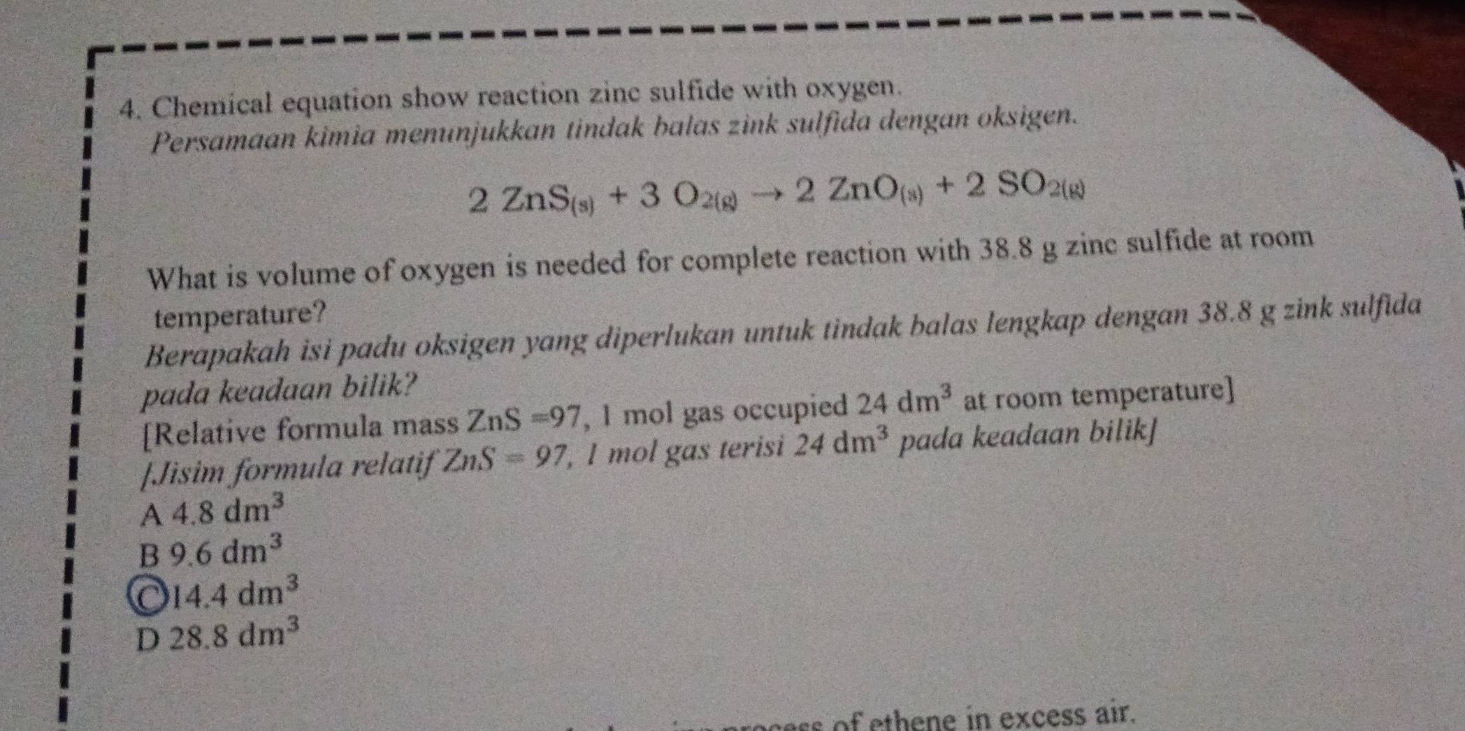 Chemical equation show reaction zinc sulfide with oxygen.
Persamaan kimia menunjukkan tindak bałas zink sulfida dengan oksigen.
2ZnS_(s)+3O_2(g)to 2ZnO_(s)+2SO_2(g)
What is volume of oxygen is needed for complete reaction with 38.8 g zinc sulfide at room
temperature?
Berapakah isi padu oksigen yang diperlukan untuk tindak balas lengkap dengan 38.8 g zink sulfida
pada keadaan bilik?
[Relative formula mass ZnS=97 , 1 mol gas occupied 24dm^3 at room temperature]
[Jisim formula relatif ZnS=97, , l mol gas terisi 24dm^3 pada keadaan bilik]
A 4.8dm^3
B 9.6dm^3
14.4dm^3
D 28.8dm^3
of ethene in excess air.