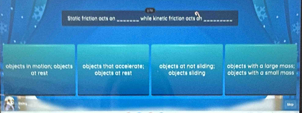 Static friction acts on _while kinetic friction acts on_
objects in motion; objects objects that accelerate; objects at not sliding; objects with a large mass;
at rest objects at rest objects sliding objects with a small mass 
Enley
Skip