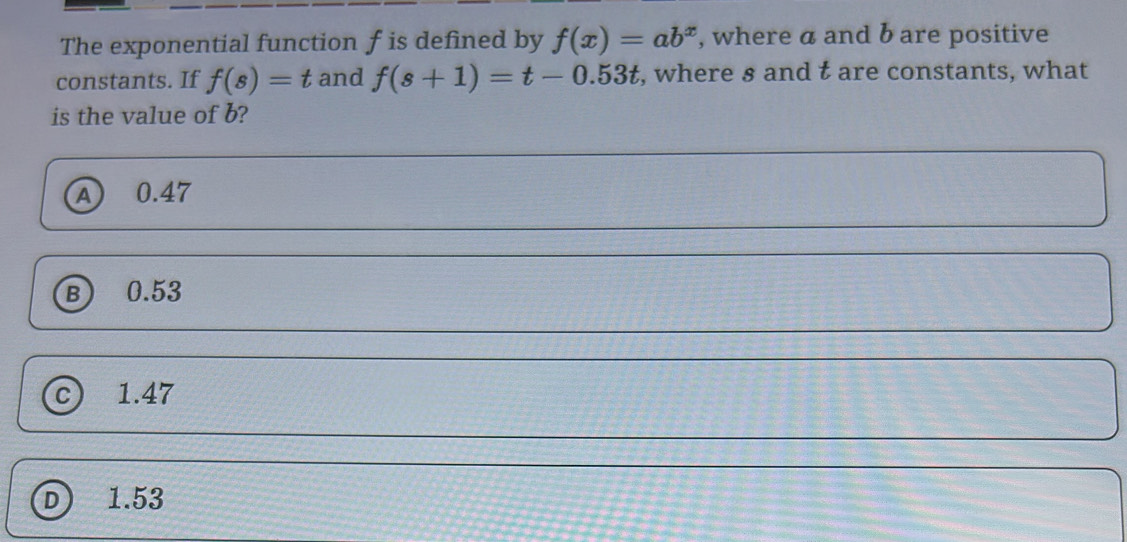 The exponential function f is defined by f(x)=ab^x , where a and b are positive
constants. If f(s)=t and f(s+1)=t-0.53t , where s and t are constants, what
is the value of b?
A 0.47
B) 0.53
c) 1.47
D 1.53