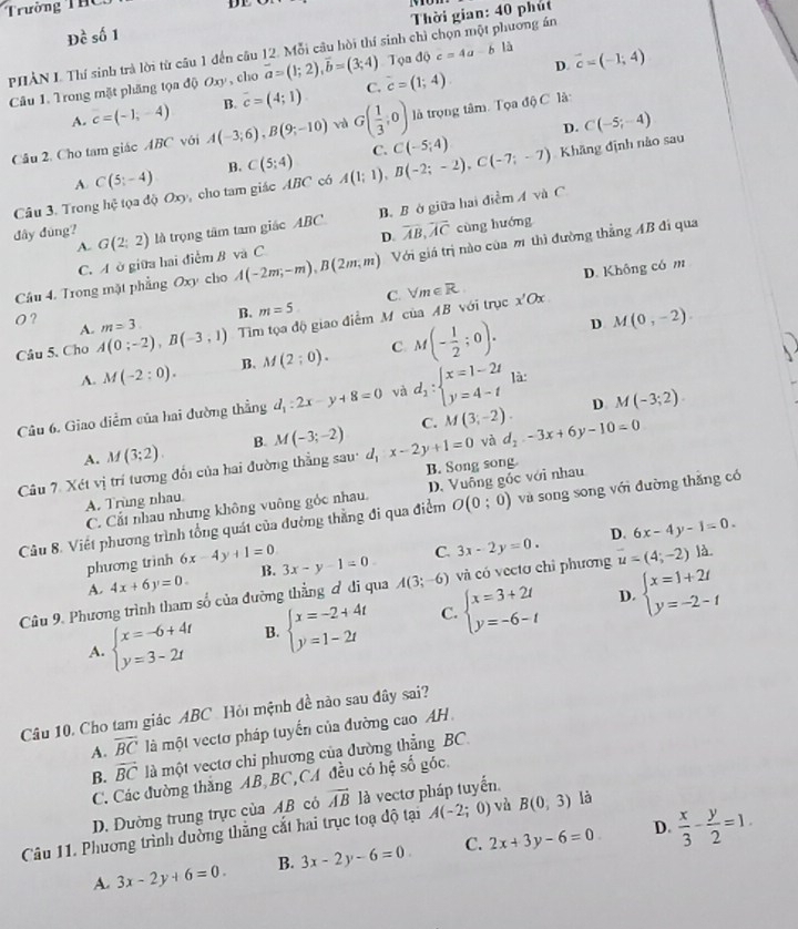 Trường ThC 
DE
Thời gian: 40 phút
Dhat c số 1
PHẢN I. Thí sinh trà lời từ câu 1 đến câu 12. Mỗi câu hòi thí sinh chì chọn một phương án
Tọa độ i c=4a-bla D vector c=(-1;4)
Câu 1. Trong mặt phăng tọa độ Oxy , cho vector a=(1;2),vector b=(3;4) c=(1;4)
A. c=(-1,-4) B. overline c=(4;1) C.
D. C(-5;-4)
Câu 2. Cho tam giác ABC với A(-3;6),B(9;-10) G( 1/3 ,0) là trọng tâm. Tọa độ C là:
A C(5;-4) B. C(5;4) C. C(-5;4) Khăng định nào sau
Câu 3. Trong hhat c tọa do D cho tam giác ABC có A(1;1),B(-2;-2),C(-7;-7)

A. B. Bở giữa hai điểm A và C
dây đùng? G(2;2) là trọng tâm tam giác ABC overline AB,overline AC cùng huáng
C. A ở giữa hai điểm B và C D.
Câu 4. Trong mặt phẳng Oxy cho A(-2m;-m),B(2m;m) Với giá trị nào của mô thì đường thẳng AB đi qua
D. Không có m
B. m=5
O ? m=3. Tim tọa độ giao điểm M của AB với trục C. forall m∈ R x'Ox
A.
D
Câu 5. Cho A(0;-2),B(-3,1)
A. M(-2:0). B. M(2;0). C M(- 1/2 ;0). M(0,-2).
D
Câu 6. Giao diểm của hai đường thẳng d_1:2x-y+8=0 và d_1:beginarrayl x=1-2t y=4-tendarray. là:
A. M(3;2). B. M(-3;-2) C. M(3;-2). M(-3;2).
Câu 7. Xét vị trí tương đổi của hai đường thẳng sau: d_1:x-2y+1=0 và d_2-3x+6y-10=0
A. Trùng nhau B. Song song
C. Cắt nhau nhưng không vuông góc nhau. D. Vuông gốc với nhau
Câu 8. Viết phương trình tổng quát của đường thằng đi qua điểm O(0;0) và song song với đường thắng có
phương trình 6x-4y+1=0 3x-y-1=0 C. 3x-2y=0. D. 6x-4y-1=0.
A. 4x+6y=0. B.
Câu 9. Phương trình tham số của đường thẳng đ di qua A(3;-6) và có vecto chỉ phương u=(4;-2) là
D.
A. beginarrayl x=-6+4t y=3-2tendarray. B. beginarrayl x=-2+4t y=1-2tendarray. C. beginarrayl x=3+2t y=-6-tendarray. beginarrayl x=1+2t y=-2-tendarray.
Câu 10. Cho tam giác ABC Hỏi mệnh đề nào sau đây sai?
A. overline BC là một vectơ pháp tuyến của đường cao AH
B. overline BC là một vectơ chi phương của đường thẳng BC.
C. Các đường thắng AB BC,CA đều có hệ số góc.
D. Dường trung trực của AB có vector AB là vectơ pháp tuyến.
D.
Câu 11. Phương trình dường thắng cắt hai trục toạ độ tại A(-2; ;0) và B(0,3) là
A. 3x-2y+6=0. B. 3x-2y-6=0 C. 2x+3y-6=0  x/3 - y/2 =1.