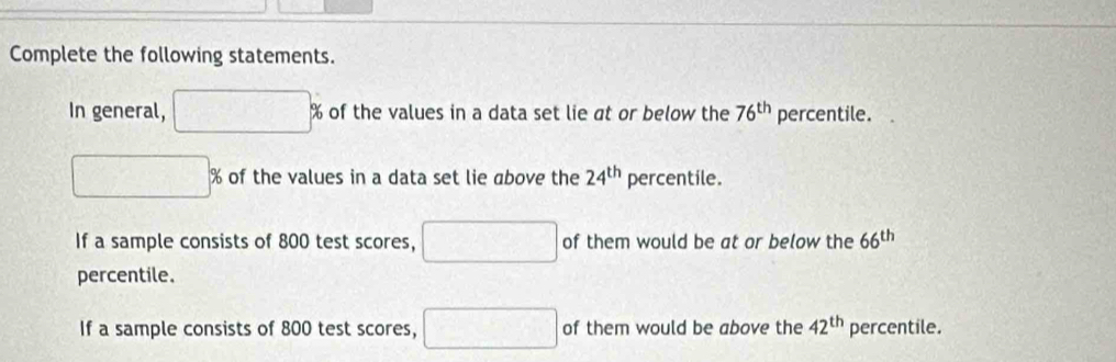 Complete the following statements. 
In general, □ % of the values in a data set lie at or below the 76^(th) percentile.
□ % of the values in a data set lie above the 24^(th) percentile. 
If a sample consists of 800 test scores, □ of them would be at or below the 66^(th)
percentile. 
If a sample consists of 800 test scores, □ of them would be above the 42^(th) percentile.