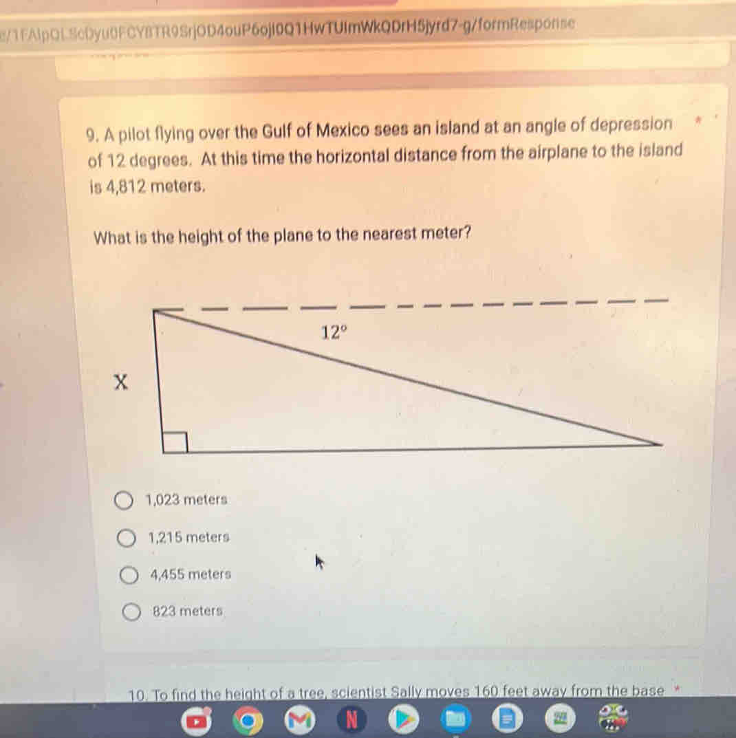 e/1FAIpQLScDyu0FCYBTR9SrjOD4ouP6ojl0Q1HwTUImWkQDrH5jyrd7-g/formResponse
9. A pilot flying over the Gulf of Mexico sees an island at an angle of depression
of 12 degrees. At this time the horizontal distance from the airplane to the island
is 4,812 meters.
What is the height of the plane to the nearest meter?
1,023 meters
1,215 meters
4,455 meters
823 meters
10. To find the height of a tree, scientist Sally moves 160 feet away from the base