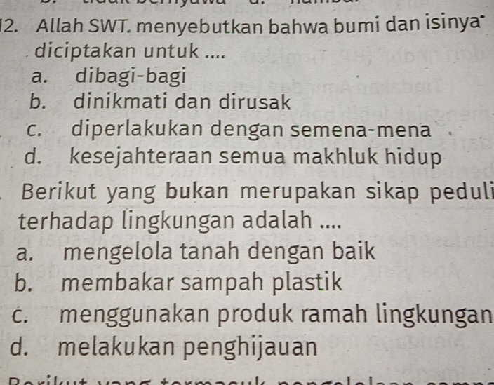 Allah SWT. menyebutkan bahwa bumi dan isinya
diciptakan untuk ....
a. dibagi-bagi
b. dinikmati dan dirusak
c. diperlakukan dengan semena-mena
d. kesejahteraan semua makhluk hidup
Berikut yang bukan merupakan sikap peduli
terhadap lingkungan adalah ....
a. mengelola tanah dengan baik
b. membakar sampah plastik
c. menggunakan produk ramah lingkungan
d. melakukan penghijauan