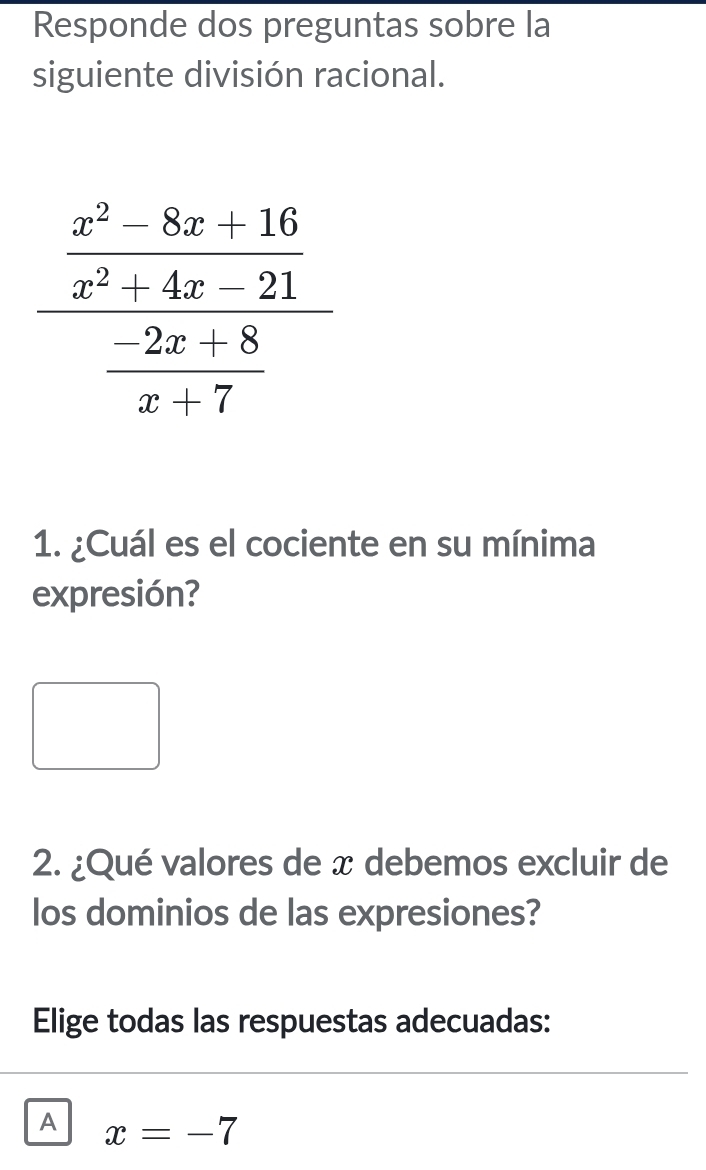 Responde dos preguntas sobre la
siguiente división racional.
frac  (x^2-8x+16)/x^2+4x-21  (-2x+8)/x17 
1. ¿Cuál es el cociente en su mínima
expresión?
2. ¿Qué valores de x debemos excluir de
los dominios de las expresiones?
Elige todas las respuestas adecuadas:
A x=-7