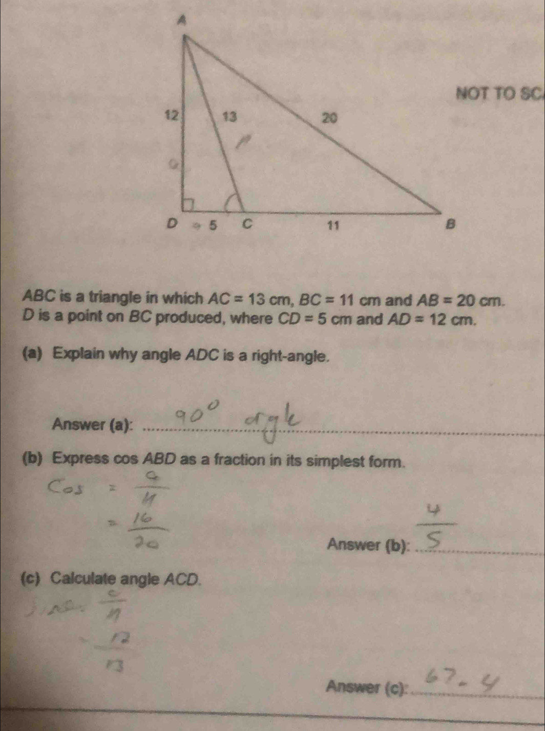 NOT TO SC
ABC is a triangle in which AC=13cm, BC=11cm and AB=20cm.
D is a point on BC produced, where CD=5cm and AD=12cm. 
(a) Explain why angle ADC is a right-angle. 
Answer (a):_ 
_ 
(b) Express cos ABD as a fraction in its simplest form. 
Answer (b):_ 
(c) Calculate angle ACD. 
Answer (c):_