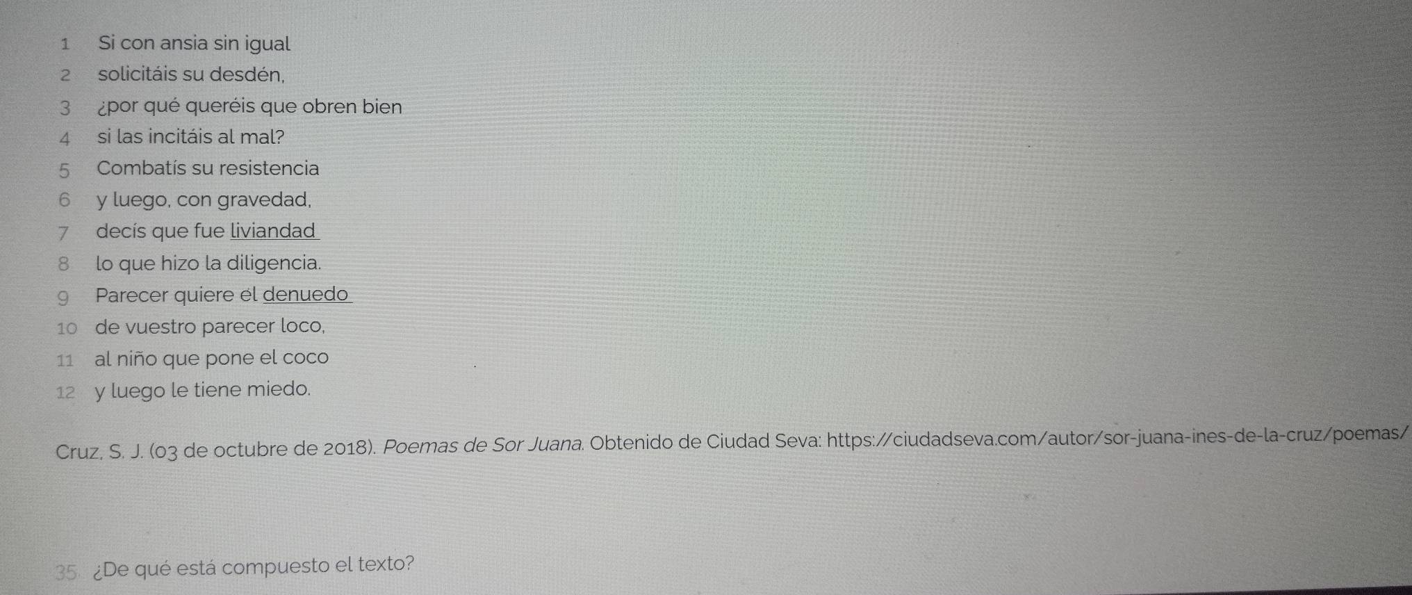 Si con ansia sin igual 
2 solicitáis su desdén, 
3 ¿por qué queréis que obren bien 
4 si las incitáis al mal? 
5 Combatís su resistencia 
6 y luego, con gravedad, 
7 decís que fue liviandad 
8 lo que hizo la diligencia. 
9 Parecer quiere el denuedo 
10 de vuestro parecer loco, 
11 al niño que pone el coco 
12 y luego le tiene miedo. 
Cruz, S. J. (03 de octubre de 2018). Poemas de Sor Juana. Obtenido de Ciudad Seva: https://ciudadseva.com/autor/sor-juana-ines-de-la-cruz/poemas/ 
35 ¿De qué está compuesto el texto?