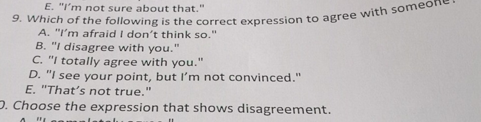 E. "I’m not sure about that."
9. Which of the following is the correct expression to agree with someone
A. "I’m afraid I don’t think so."
B. "I disagree with you."
C. "I totally agree with you."
D. "I see your point, but I’m not convinced."
E. "That’s not true."
0. Choose the expression that shows disagreement.