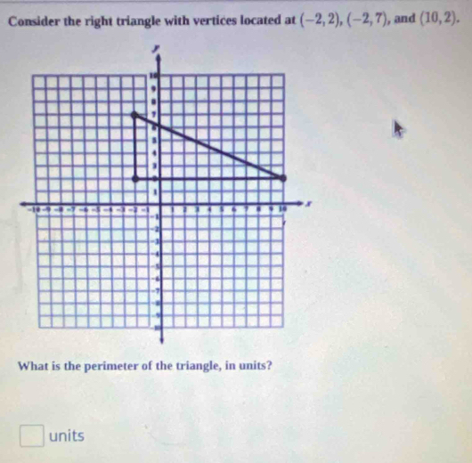 Consider the right triangle with vertices located at (-2,2), (-2,7) , and (10,2). 
What is the perimeter of the triangle, in units? 
□ units