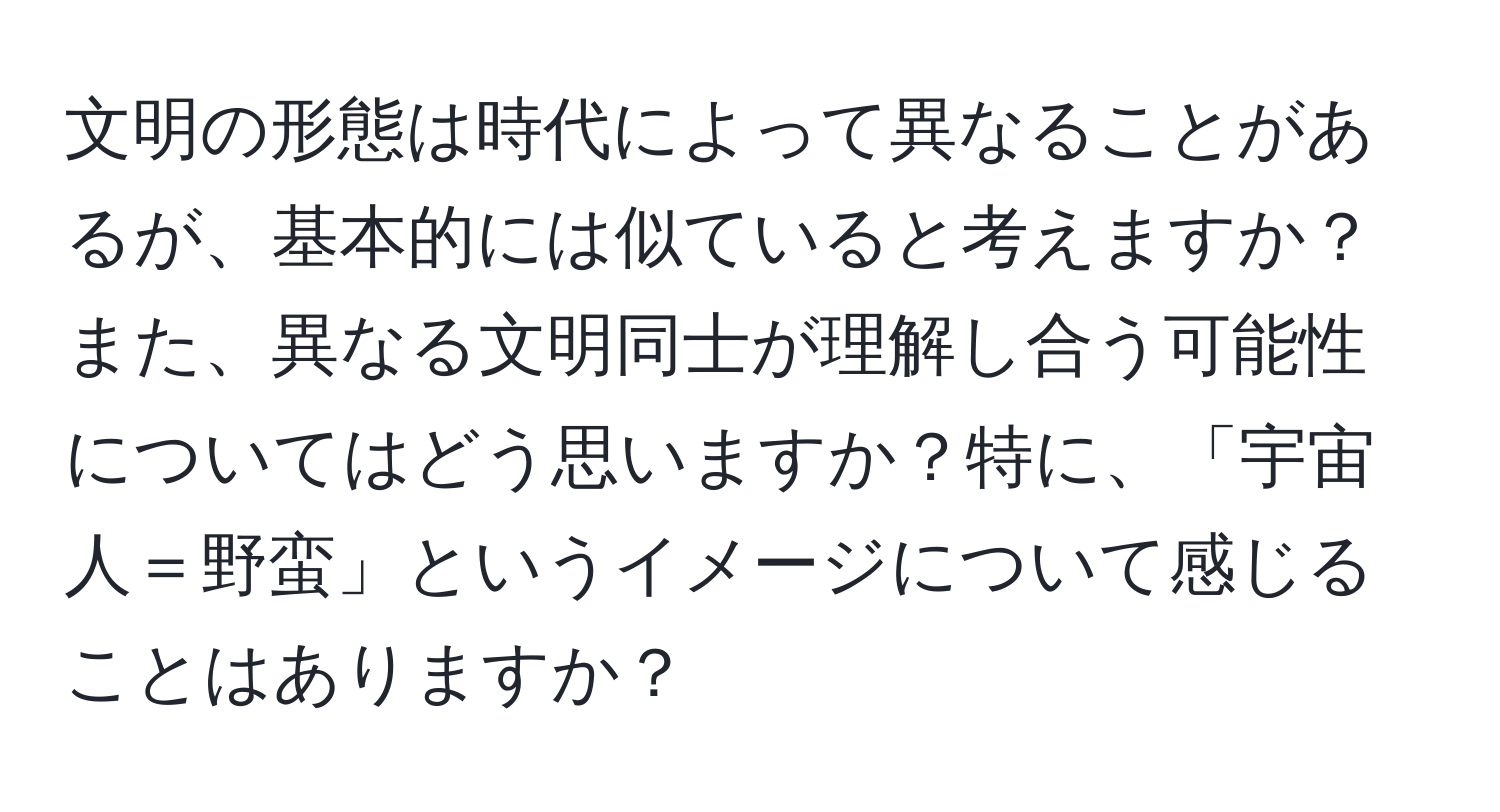 文明の形態は時代によって異なることがあるが、基本的には似ていると考えますか？また、異なる文明同士が理解し合う可能性についてはどう思いますか？特に、「宇宙人＝野蛮」というイメージについて感じることはありますか？