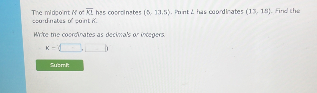 The midpoint M of overline KL has coordinates (6,13.5). Point L has coordinates (13,18). Find the 
coordinates of point K. 
Write the coordinates as decimals or integers.
K=(□ ,□ )
Submit