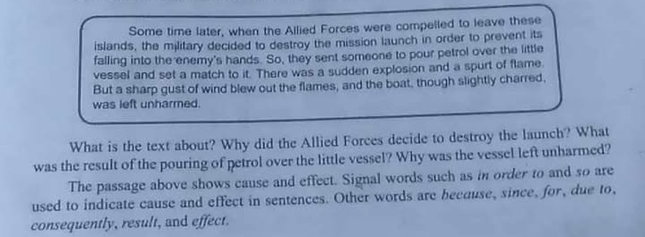 Some time later, when the Allied Forces were compelled to leave these 
islands, the military decided to destroy the mission launch in order to prevent its 
falling into the enemy's hands. So, they sent someone to pour petrol over the little 
vessel and set a match to it. There was a sudden explosion and a spurt of flame 
But a sharp gust of wind blew out the flames, and the boat, though slightly charred, 
was left unharmed. 
What is the text about? Why did the Allied Forces decide to destroy the launch? What 
was the result of the pouring of petrol over the little vessel? Why was the vessel left unharmed? 
The passage above shows cause and effect. Signal words such as in order to and so are 
used to indicate cause and effect in sentences. Other words are because, since, for, due to, 
consequently, result, and effect.